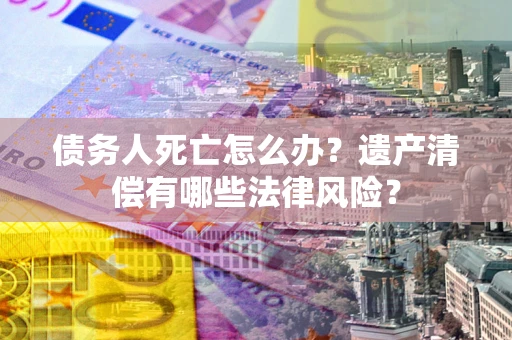 北京债务人死亡怎么办？遗产清偿有哪些法律风险？