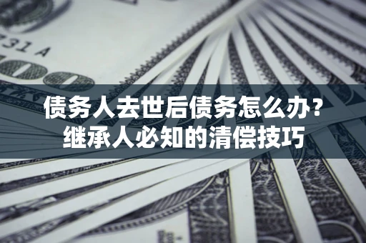 北京债务人去世后债务怎么办？继承人必知的清偿技巧