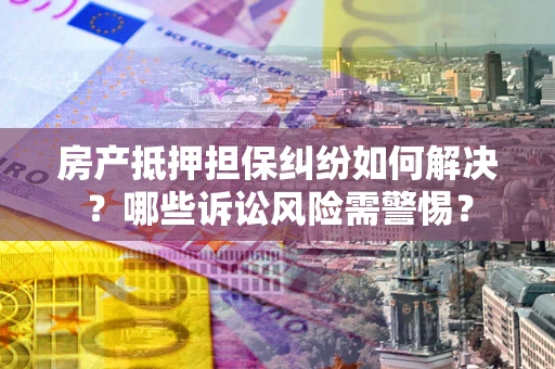 北京房产抵押担保纠纷如何解决？哪些诉讼风险需警惕？